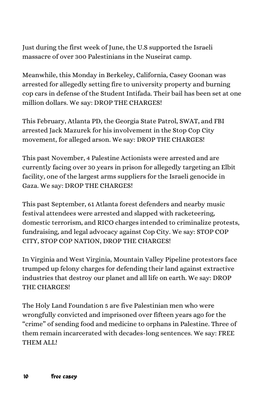 Just during the first week of June, the U.S supported the Israeli massacre of over 300 Palestinians in the Nuseirat camp. Meanwhile, this Monday in Berkeley, California, Casey Goonan was arrested for allegedly setting fire to university property and burning cop cars in defense of the Student Intifada. Their bail has been set at one million dollars. We say: DROP THE CHARGES! ‘This February, Atlanta PD, the Georgia State Patrol, SWAT, and FBI arrested Jack Mazurek for his involvement in the Stop Cop City movement, for alleged arson. We say: DROP THE CHARGES! ‘This past November, 4 Palestine Actionists were arrested and are currently facing over 30 years in prison for allegedly targeting an Elbit facility, one of the largest arms suppliers for the Israeli genocide in Gaza. We say: DROP THE CHARGES! ‘This past September, 61 Atlanta forest defenders and nearby music festival attendees were arrested and slapped with racketeering, domestic terrorism, and RICO charges intended to criminalize protests, fundraising, and legal advocacy against Cop City. We say: STOP COP CITY, STOP COP NATION, DROP THE CHARGES! In Virginia and West Virginia, Mountain Valley Pipeline protestors face trumped up felony charges for defending their land against extractive industries that destroy our planet and all life on earth. We say: DROP THE CHARGES! ‘The Holy Land Foundation 5 are five Palestinian men who were wrongfully convicted and imprisoned over fifteen years ago for the “crime” of sending food and medicine to orphans in Palestine. Three of them remain incarcerated with decades-long sentences. We say: FREE THEM ALL! » froe casey